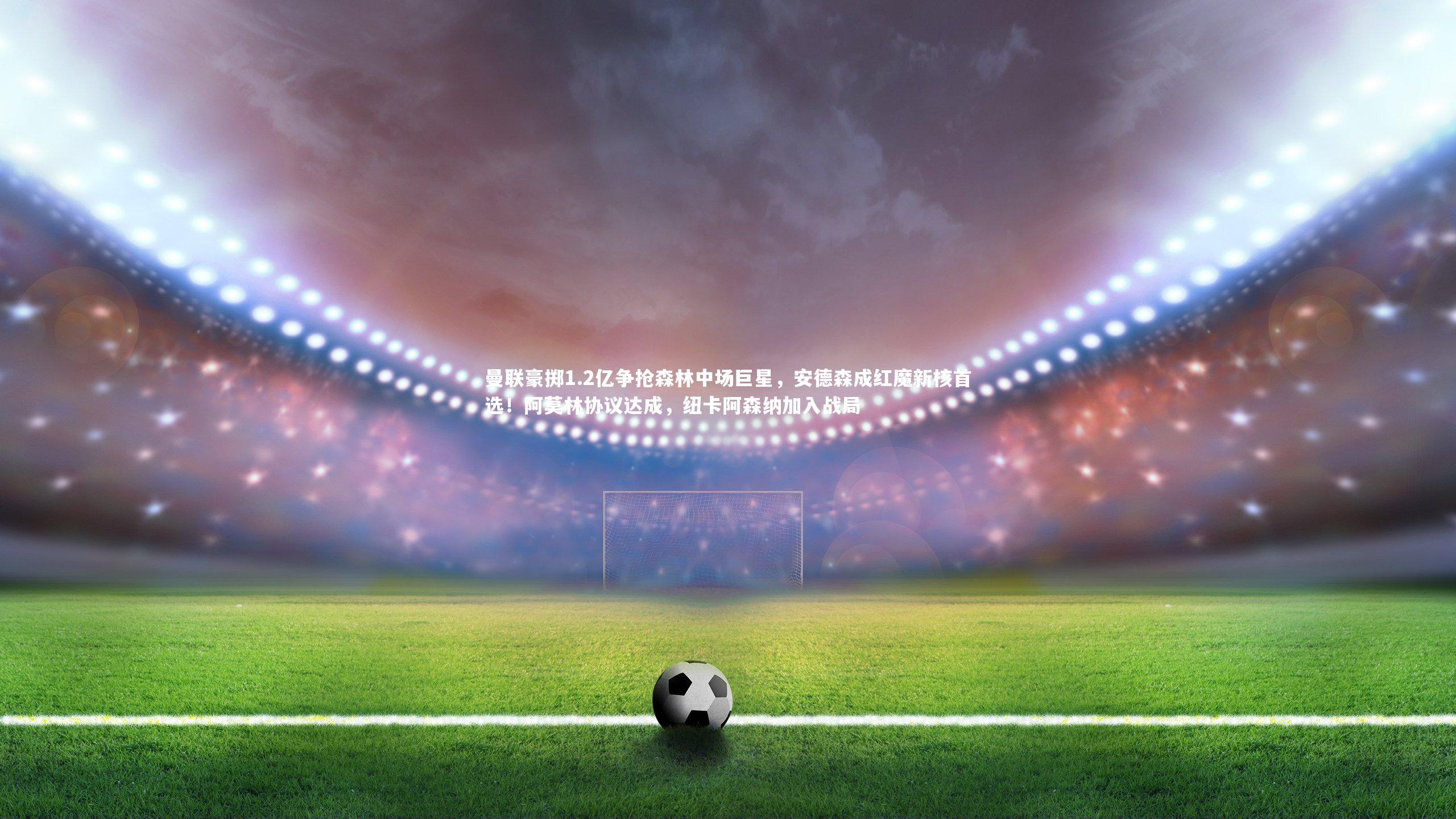 曼联豪掷1.2亿争抢森林中场巨星，安德森成红魔新核首选！阿莫林协议达成，纽卡阿森纳加入战局